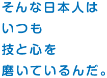 そんな日本人は いつも 技と心を 磨いているんだ。