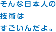 そんな日本人の 技術は すごいんだよ。