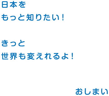 日本を もっと知りたい！ きっと 世界も変えれるよ！ おしまい