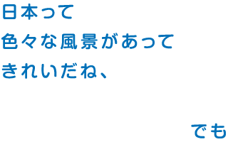 日本って 色々な風景があって きれいだね、でも