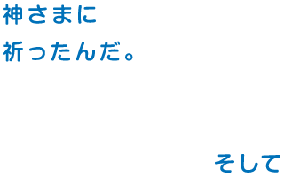 神さまに 祈ったんだ。そして